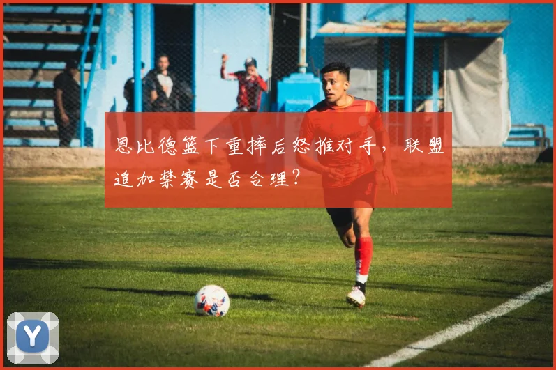 恩比德篮下重摔后怒推对手，联盟追加禁赛是否合理？