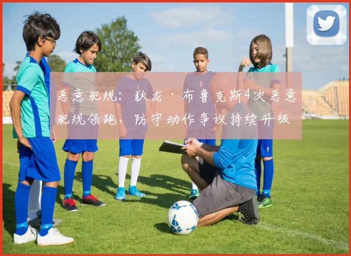恶意犯规：狄龙·布鲁克斯4次恶意犯规领跑，防守动作争议持续升级
